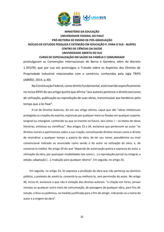 MINISTÉRIO DA EDUCAÇÃO
UNIVERSIDADE FEDERAL DO PIAUÍ
PRÓ-REITORIA DE ENSINO DE PÓS-GRADUAÇÃO
NÚCLEO DE ESTUDOS PESQUISA E EXTENSÃO EM EDUCAÇÃO P. PARA O SUS - NUEPES
CENTRO DE CIÊNCIAS DA SAÚDE
UNIVERSIDADE ABERTA DO SUS
CURSO DE ESPECIALIZAÇÃO EM SAÚDE DA FAMÍLIA E COMUNIDADE
31
promulgaram as Convenções Internacionais de Berna e Genebra, além do decreto
1.355/94, que por sua vez promulgou o Tratado sobre os Aspectos dos Direitos de
Propriedade Industrial relacionados com o comércio, conhecidos pela sigla TRIPS
(ABRÃO, 2014, p.30).
Na Constituição Federal, como direito fundamental, está inserido especificamente
no inciso XXVII do seu artigo quinto que afirma “aos autores pertence o direito exclusivo
de utilização, publicação ou reprodução de suas obras, transmissível aos herdeiros pelo
tempo que a lei fixar”.
A Lei de Direitos Autorais, diz em seu artigo sétimo, caput que são “obras intelectuais
protegidas as criações do espírito, expressas por qualquer meio ou fixadas em qualquer suporte,
tangível ou intangível, conhecido ou que se invente no futuro, tais como: I – os textos de obras
literárias, artísticas ou científicas”. Nos artigos 22 a 24, esclarece que pertencem ao autor “os
direitos morais e patrimoniais sobre a sua criação, conceituando direitos morais como o direito
de reivindicar a qualquer tempo a autoria da obra; de ter seu nome, pseudônimo ou sinal
convencional indicado ou anunciado como sendo o do autor na utilização da obra; e, de
conservá-la inédita. No artigo 29 diz que “depende de autorização prévia e expressa do autor a
utilização da obra, por quaisquer modalidades tais como [...] a reprodução parcial ou integral; a
edição; adaptação [...]; tradução para qualquer idioma”. Em seguida, no artigo 33,
Em seguida, no artigo 33, lei expressa a proibição da obra que não pertença ao domínio
público, a pretexto de anotá-la, comentá-la ou melhorá-la, sem permissão do autor. No artigo
46, inciso III, esclarece o que não é violação dos direitos autorais: “a citação em livros, jornais
revistas ou qualquer outro meio de comunicação, de passagens de qualquer obra, para fins de
estudo, crítica ou polêmica, na medida justificada para o fim de atingir, indicando-se o nome do
autor e a origem da obra”.
 