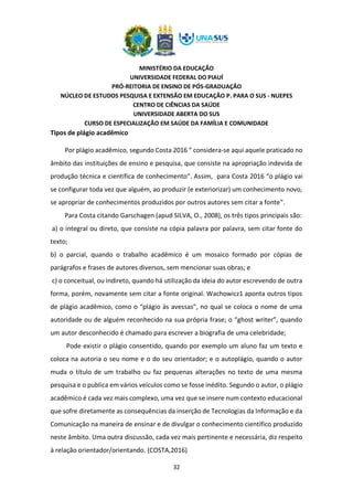 MINISTÉRIO DA EDUCAÇÃO
UNIVERSIDADE FEDERAL DO PIAUÍ
PRÓ-REITORIA DE ENSINO DE PÓS-GRADUAÇÃO
NÚCLEO DE ESTUDOS PESQUISA E EXTENSÃO EM EDUCAÇÃO P. PARA O SUS - NUEPES
CENTRO DE CIÊNCIAS DA SAÚDE
UNIVERSIDADE ABERTA DO SUS
CURSO DE ESPECIALIZAÇÃO EM SAÚDE DA FAMÍLIA E COMUNIDADE
32
Tipos de plágio acadêmico
Por plágio acadêmico, segundo Costa 2016 “ considera-se aqui aquele praticado no
âmbito das instituições de ensino e pesquisa, que consiste na apropriação indevida de
produção técnica e científica de conhecimento”. Assim, para Costa 2016 “o plágio vai
se configurar toda vez que alguém, ao produzir (e exteriorizar) um conhecimento novo,
se apropriar de conhecimentos produzidos por outros autores sem citar a fonte”.
Para Costa citando Garschagen (apud SILVA, O., 2008), os três tipos principais são:
a) o integral ou direto, que consiste na cópia palavra por palavra, sem citar fonte do
texto;
b) o parcial, quando o trabalho acadêmico é um mosaico formado por cópias de
parágrafos e frases de autores diversos, sem mencionar suas obras; e
c) o conceitual, ou indireto, quando há utilização da ideia do autor escrevendo de outra
forma, porém, novamente sem citar a fonte original. Wachowicz1 aponta outros tipos
de plágio acadêmico, como o “plágio às avessas”, no qual se coloca o nome de uma
autoridade ou de alguém reconhecido na sua própria frase; o “ghost writer”, quando
um autor desconhecido é chamado para escrever a biografia de uma celebridade;
Pode existir o plágio consentido, quando por exemplo um aluno faz um texto e
coloca na autoria o seu nome e o do seu orientador; e o autoplágio, quando o autor
muda o título de um trabalho ou faz pequenas alterações no texto de uma mesma
pesquisa e o publica em vários veículos como se fosse inédito. Segundo o autor, o plágio
acadêmico é cada vez mais complexo, uma vez que se insere num contexto educacional
que sofre diretamente as consequências da inserção de Tecnologias da Informação e da
Comunicação na maneira de ensinar e de divulgar o conhecimento científico produzido
neste âmbito. Uma outra discussão, cada vez mais pertinente e necessária, diz respeito
à relação orientador/orientando. (COSTA,2016)
 