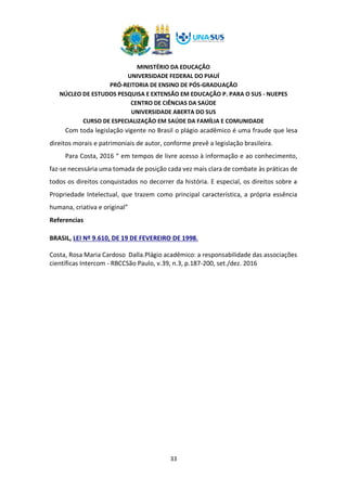 MINISTÉRIO DA EDUCAÇÃO
UNIVERSIDADE FEDERAL DO PIAUÍ
PRÓ-REITORIA DE ENSINO DE PÓS-GRADUAÇÃO
NÚCLEO DE ESTUDOS PESQUISA E EXTENSÃO EM EDUCAÇÃO P. PARA O SUS - NUEPES
CENTRO DE CIÊNCIAS DA SAÚDE
UNIVERSIDADE ABERTA DO SUS
CURSO DE ESPECIALIZAÇÃO EM SAÚDE DA FAMÍLIA E COMUNIDADE
33
Com toda legislação vigente no Brasil o plágio acadêmico é uma fraude que lesa
direitos morais e patrimoniais de autor, conforme prevê a legislação brasileira.
Para Costa, 2016 “ em tempos de livre acesso à informação e ao conhecimento,
faz-se necessária uma tomada de posição cada vez mais clara de combate às práticas de
todos os direitos conquistados no decorrer da história. E especial, os direitos sobre a
Propriedade Intelectual, que trazem como principal característica, a própria essência
humana, criativa e original”
Referencias
BRASIL, LEI Nº 9.610, DE 19 DE FEVEREIRO DE 1998.
Costa, Rosa Maria Cardoso Dalla.Plágio acadêmico: a responsabilidade das associações
científicas Intercom - RBCCSão Paulo, v.39, n.3, p.187-200, set./dez. 2016
 