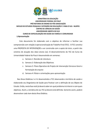 MINISTÉRIO DA EDUCAÇÃO
UNIVERSIDADE FEDERAL DO PIAUÍ
PRÓ-REITORIA DE ENSINO DE PÓS-GRADUAÇÃO
NÚCLEO DE ESTUDOS PESQUISA E EXTENSÃO EM EDUCAÇÃO P. PARA O SUS - NUEPES
CENTRO DE CIÊNCIAS DA SAÚDE
UNIVERSIDADE ABERTA DO SUS
CURSO DE ESPECIALIZAÇÃO EM SAÚDE DA FAMÍLIA E COMUNIDADE
4
1.Apresentação
Este documento foi elaborado com o objetivo de informar e facilitar sua
compreensão com relação à operacionalização do Trabalho Final (TCC). O TCC constitui
uma PROPOSTA DE INTERVENÇÃO a ser construída com o apoio do tutor, a partir dos
cenários de atuação dos (das) alunos (as). O desenvolvimento do TCC do Curso da
Universidade Federal do Piauí é desenvolvido em semanas:
a. Semana 1: Revisão de Literatura
b. Semana 2: Elaboração dos Objetivos
c. Semana 3: Plano Operativo do Projeto de Intervenção Estrutura Geral e
formatação do arquivo
d. Semana 4: Pôster e orientações para apresentação
Nas Áreas Didáticas I e II é desenvolvido o TCC observando o território de saúde e
elaborando seu Diagnóstico de Saúde para finalizar com a definição de seu Objeto de
Estudo. Então, nesta fase você já deverá saber em qual problema irá intervir e com quais
objetivos. Assim, a temática de seu TCC já deverá está definida. Somente assim, poderá
desenvolver cada item desta Área Didática.
 