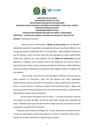 MINISTÉRIO DA EDUCAÇÃO
UNIVERSIDADE FEDERAL DO PIAUÍ
PRÓ-REITORIA DE ENSINO DE PÓS-GRADUAÇÃO
NÚCLEO DE ESTUDOS PESQUISA E EXTENSÃO EM EDUCAÇÃO P. PARA O SUS - NUEPES
CENTRO DE CIÊNCIAS DA SAÚDE
UNIVERSIDADE ABERTA DO SUS
CURSO DE ESPECIALIZAÇÃO EM SAÚDE DA FAMÍLIA E COMUNIDADE
5
CAPITULO I – Caminho para elaborar a Revisão de Literatura do Tema do TCC
Semana 1: Revisão de Literatura
Nessa semana é identificado o Objeto de Intervenção que foi definido e
identificado quando foi respondida a atividade da Semana 9 das Áreas Didáticas I e II.
Ou seja, ao estudar sua UBS pelas AD I e II você identifica algum problema relevante e
que lhe inquieta : câncer de mama, câncer de colo, educação em saúde, saúde mental,
saúde bucal, registros, etc,. Este problema será seu Objeto de Intervenção. Quando
identificar o problema que irá propor intervir são elaboradas três Palavras chave (
Descritores) para realizar a busca nas bases de dados de preferencia na BVS ( Biblioteca
Virtual em Saúde). Contextualize a descoberta deste objeto e elabore os objetivos de
seu trabalho.
Para se fazer uma busca em bases de dados científicos é preciso antes de
tudo, encontrar os Descritores. Essas não são palavras que estão cadastradas
aleatoriamente, mas que precisam ser encontradas no banco cadastral dos Descritores.
Assim, é preciso acessar o sistema de cadastro dos Descritores (Desc) , digitar uma
palavra que você entende ser palavra chave. Se o sistema não encontrar , aquela palavra
não poderá ser Palavra chave ou Descritor.
Os Descritores são palavras que lhe darão o caminho certo para encontrar
seus artigos nas bases de dados. Essa busca você realiza usando uma sistemática de
busca detalhada para que você não encontre artigos que tem sua temática mas não
pesquisaram o que de fato lhe interessa.
Iniciando a busca textual dos artigos com os seus Descritores você deverá realizar
a busca de publicações usando estas palavras e os filtros sinalizados. Dessa forma ,
durante quinze dias serão feitos os seguintes passo a passo:
 