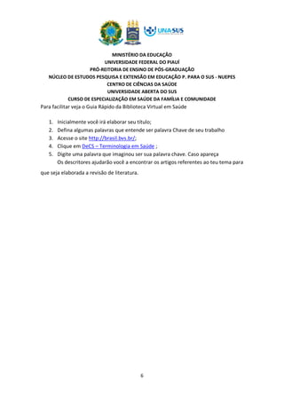 MINISTÉRIO DA EDUCAÇÃO
UNIVERSIDADE FEDERAL DO PIAUÍ
PRÓ-REITORIA DE ENSINO DE PÓS-GRADUAÇÃO
NÚCLEO DE ESTUDOS PESQUISA E EXTENSÃO EM EDUCAÇÃO P. PARA O SUS - NUEPES
CENTRO DE CIÊNCIAS DA SAÚDE
UNIVERSIDADE ABERTA DO SUS
CURSO DE ESPECIALIZAÇÃO EM SAÚDE DA FAMÍLIA E COMUNIDADE
6
Para facilitar veja o Guia Rápido da Biblioteca Virtual em Saúde
1. Inicialmente você irá elaborar seu título;
2. Defina algumas palavras que entende ser palavra Chave de seu trabalho
3. Acesse o site http://brasil.bvs.br/;
4. Clique em DeCS – Terminologia em Saúde ;
5. Digite uma palavra que imaginou ser sua palavra chave. Caso apareça
Os descritores ajudarão você a encontrar os artigos referentes ao teu tema para
que seja elaborada a revisão de literatura.
 