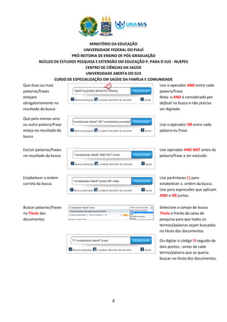 MINISTÉRIO DA EDUCAÇÃO
UNIVERSIDADE FEDERAL DO PIAUÍ
PRÓ-REITORIA DE ENSINO DE PÓS-GRADUAÇÃO
NÚCLEO DE ESTUDOS PESQUISA E EXTENSÃO EM EDUCAÇÃO P. PARA O SUS - NUEPES
CENTRO DE CIÊNCIAS DA SAÚDE
UNIVERSIDADE ABERTA DO SUS
CURSO DE ESPECIALIZAÇÃO EM SAÚDE DA FAMÍLIA E COMUNIDADE
8
Que duas ou mais
palavras/frases
estejam
obrigatoriamente no
resultado da busca
Use o operador AND entre cada
palavra/frase.
Nota: o AND é considerado por
default na busca e não precisa
ser digitado.
Que pelo menos uma
ou outra palavra/frase
esteja no resultado da
busca
Use o operador OR entre cada
palavra ou frase.
Excluir palavras/frases
no resultado da busca
Use operador AND NOT antes da
palavra/frase a ser excluída.
Estabelecer a ordem
correta da busca
Use parênteses ( ) para
estabelecer a ordem da busca.
Use para expressões que aplicam
AND e OR juntos.
Buscar palavras/frases
no Título dos
documentos
Selecione o campo de busca
Título à frente da caixa de
pesquisa para que todos os
termos/palavras sejam buscados
no título dos documentos.
Ou digitar o código TI seguido de
dois pontos : antes de cada
termo/palavra que se queira
buscar no título dos documentos.
 