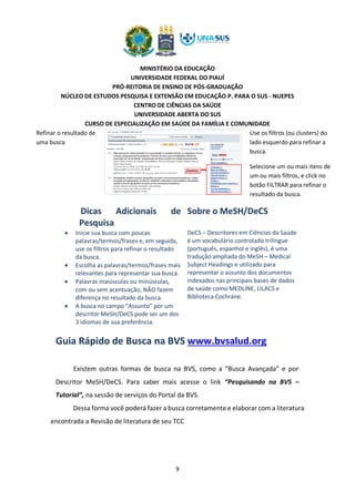 MINISTÉRIO DA EDUCAÇÃO
UNIVERSIDADE FEDERAL DO PIAUÍ
PRÓ-REITORIA DE ENSINO DE PÓS-GRADUAÇÃO
NÚCLEO DE ESTUDOS PESQUISA E EXTENSÃO EM EDUCAÇÃO P. PARA O SUS - NUEPES
CENTRO DE CIÊNCIAS DA SAÚDE
UNIVERSIDADE ABERTA DO SUS
CURSO DE ESPECIALIZAÇÃO EM SAÚDE DA FAMÍLIA E COMUNIDADE
9
Dicas Adicionais de
Pesquisa
• Inicie sua busca com poucas
palavras/termos/frases e, em seguida,
use os filtros para refinar o resultado
da busca.
• Escolha as palavras/termos/frases mais
relevantes para representar sua busca.
• Palavras maiúsculas ou minúsculas,
com ou sem acentuação, NÃO fazem
diferença no resultado da busca.
• A busca no campo “Assunto” por um
descritor MeSH/DeCS pode ser um dos
3 idiomas de sua preferência.
Sobre o MeSH/DeCS
DeCS – Descritores em Ciências da Saúde
é um vocabulário controlado trilíngue
(português, espanhol e inglês), é uma
tradução ampliada do MeSH – Medical
Subject Headings e utilizado para
representar o assunto dos documentos
indexados nas principais bases de dados
de saúde como MEDLINE, LILACS e
Biblioteca Cochrane.
Dessa forma você poderá fazer a busca corretamente e elaborar com a literatura
encontrada a Revisão de literatura de seu TCC
Refinar o resultado de
uma busca
Use os filtros (ou clusters) do
lado esquerdo para refinar a
busca.
Selecione um ou mais itens de
um ou mais filtros, e click no
botão FILTRAR para refinar o
resultado da busca.
Guia Rápido de Busca na BVS www.bvsalud.org
Existem outras formas de busca na BVS, como a “Busca Avançada” e por
Descritor MeSH/DeCS. Para saber mais acesse o link “Pesquisando na BVS –
Tutorial”, na sessão de serviços do Portal da BVS.
 