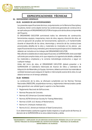 MUNICIPALIDAD DISTRITAL DE PUNCHAO
OFICINA DE INFRAESTRUCTURA ESPECIFICACIONES TÉCNICAS
“MEJORAMIENTO Y AMPLIACION DE LOS SERVICIOS DE EDUCACION PRIMARIA DE LA IE Nª 32413 DEL
CENTRO POBLADO DE CHUQUIBAMBA DEL DISTRITO DE PUNCHAO - PROVINCIA DE HUAMALIES -
DEPARTAMENTO DE HUANUCO
01. DISPOSICIONES GENERALES
01.01 ALCANCES DE LAS ESPECIFICACIONES
Las presentes especificaciones técnicas, conjuntamente con la Memoria Descriptiva y
los planos, tienen como objeto normar las condiciones generales de construcción a
ser aplicadasporel ORGANISMOEJECUTORenla ejecucióndelasobrascomponentes
del Proyecto.
El ORGANISMO EJECUTOR suministrará todos los elementos de construcción,
herramientas, equipos, maquinarias, mano de obra, seguros, dirección de obra, así
como la ejecución de pruebas de funcionamiento, operación y el mantenimiento
durante el desarrollo de las obras, desmontaje y remoción de las construcciones
provisionales, detalles de la obra y materiales no mostrados en los planos y/o
especificacionestécnicasymetrados,peronecesariaspara la ejecuciónóinstalaciones
deberán ser incluidos en los trabajos del ORGANISMO EJECUTOR.
Más allá de lo establecidoen estas especificaciones, la SUPERVICION, tiene autoridad
suficiente para ampliar éstas, en lo que respecta a la ingeniería de detalle, calidad de
los materiales a emplearse y la correcta metodología constructiva a seguir en
cualquier trabajo.
Antes del inicio de obra, el ORGANISMO EJECUTOR deberá presentar a la
SUPERVICION el Calendario Valorizado de Avance de Obra y Calendario de
Adquisición de Materiales y/o Equipo. Asimismo, deberá suministrar los materiales en
cantidad necesaria para asegurar el rápido e interrumpido avance de la obra, la cual
deberá terminar en el tiempo señalado.
01.02 NORMAS
La construcción de la obra, se efectuará cumpliendo con las Normas Técnicas
Nacionales (INDECOPI), aceptándose normas y reglamentos internacionales cuando
éstas garanticen una calidad igual o superior a las Nacionales:
Reglamento Nacional de Edificaciones.
Normas Peruanas de Concreto.
Normas ACI (American Concrete Institute)
Normas ASTM (American Society for Testing Materiales).
Normas U.S.B.R. (U.S. Bureau of Reclamation).
Norma H.I. (Hidraulic Institute U.S.).
Norma A.I.S.C. (American Institute of Steel Construction).
Si en determinadas cuestiones sugieran dudas respecto a la aplicación de Normas, la
decisión de la SUPERVICIÓN es la única determinante y válida.
ESPECIFICACIONES TÉCNICAS
 