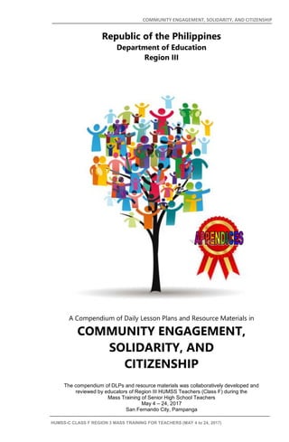 COMMUNITY ENGAGEMENT, SOLIDARITY, AND CITIZENSHIP
HUMSS-C CLASS F REGION 3 MASS TRAINING FOR TEACHERS (MAY 4 to 24, 2017) i
Republic of the Philippines
Department of Education
Region III
A Compendium of Daily Lesson Plans and Resource Materials in
COMMUNITY ENGAGEMENT,
SOLIDARITY, AND
CITIZENSHIP
The compendium of DLPs and resource materials was collaboratively developed and
reviewed by educators of Region III HUMSS Teachers (Class F) during the
Mass Training of Senior High School Teachers
May 4 – 24, 2017
San Fernando City, Pampanga
 