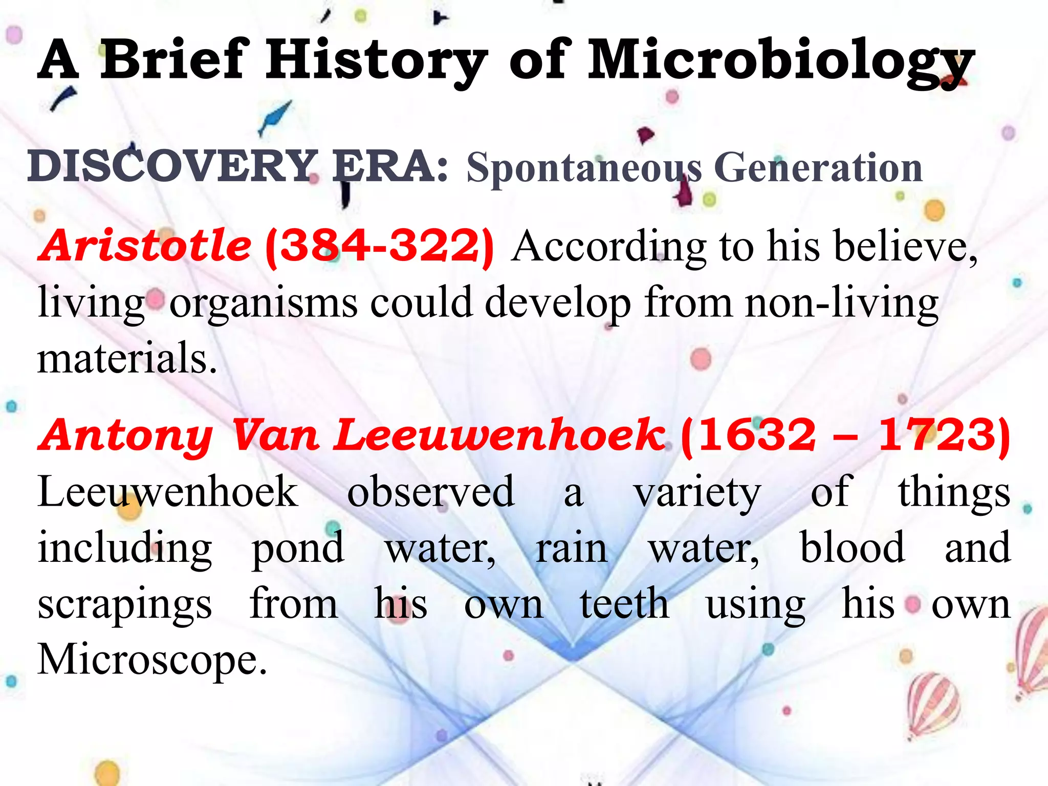 A Brief History of Microbiology
Aristotle (384-322) According to his believe,
living organisms could develop from non-living
materials.
Antony Van Leeuwenhoek (1632 – 1723)
Leeuwenhoek observed a variety of things
including pond water, rain water, blood and
scrapings from his own teeth using his own
Microscope.
DISCOVERY ERA: Spontaneous Generation
 