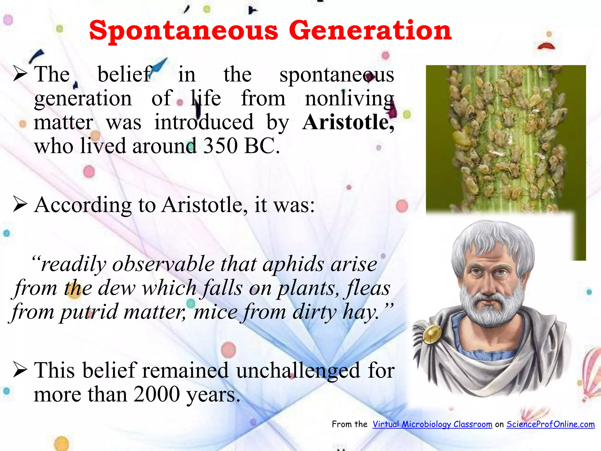Spontaneous Generation
➢ The belief in the spontaneous
generation of life from nonliving
matter was introduced by Aristotle,
who lived around 350 BC.
➢ According to Aristotle, it was:
“readily observable that aphids arise
from the dew which falls on plants, fleas
from putrid matter, mice from dirty hay.”
➢ This belief remained unchallenged for
more than 2000 years.
From the Virtual Microbiology Classroom on ScienceProfOnline.com
 