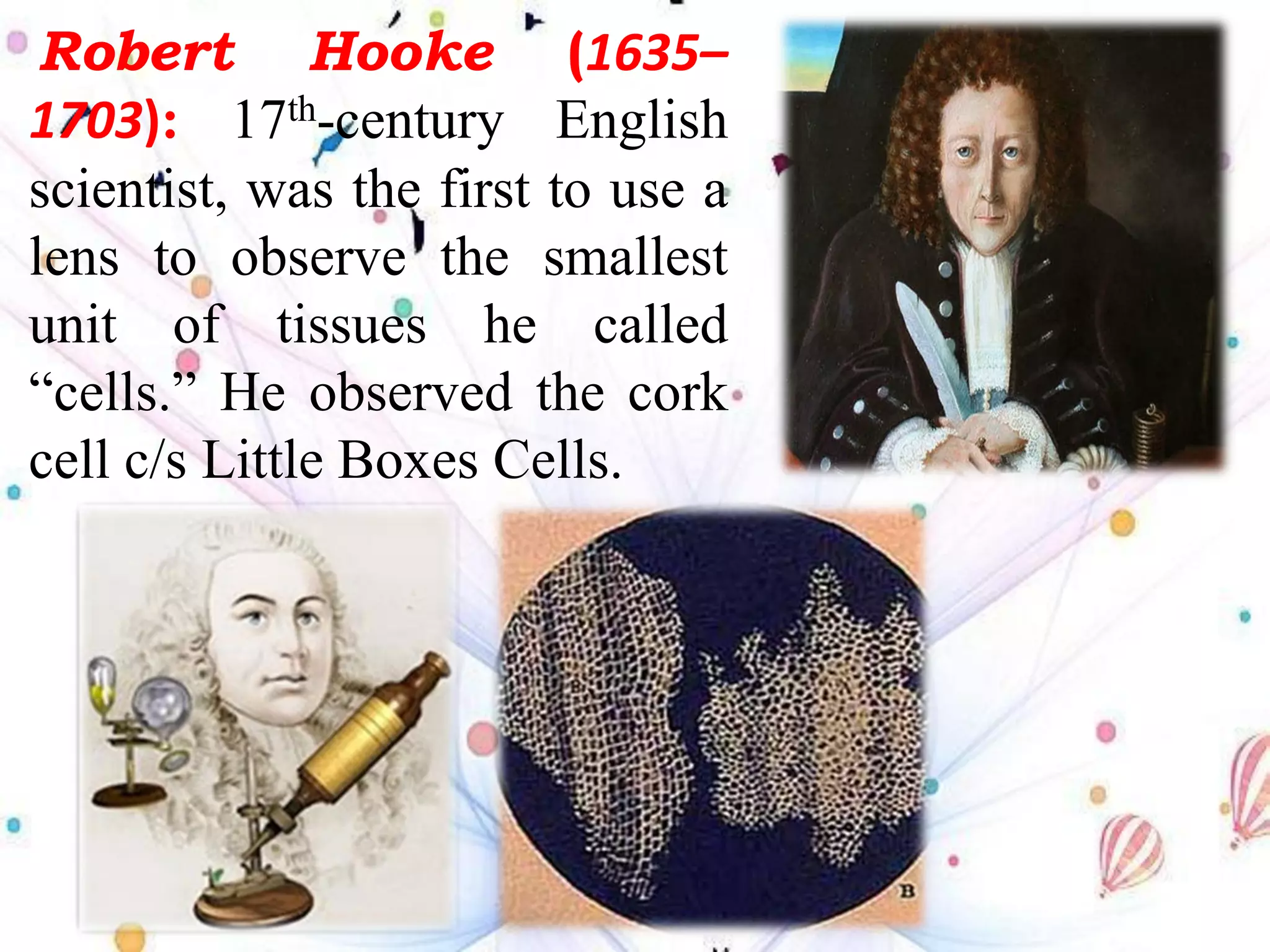 Robert Hooke (1635–
1703): 17th-century English
scientist, was the first to use a
lens to observe the smallest
unit of tissues he called
“cells.” He observed the cork
cell c/s Little Boxes Cells.
 