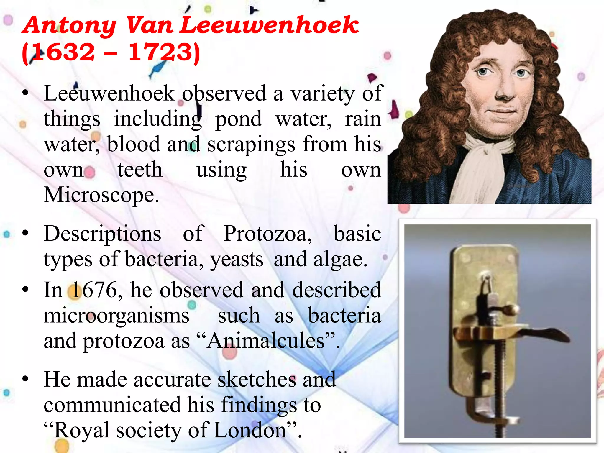 Antony Van Leeuwenhoek
(1632 – 1723)
• Leeuwenhoek observed a variety of
things including pond water, rain
water, blood and scrapings from his
own teeth using his own
Microscope.
• Descriptions of Protozoa, basic
types of bacteria, yeasts and algae.
• In 1676, he observed and described
microorganisms such as bacteria
and protozoa as “Animalcules”.
• He made accurate sketches and
communicated his findings to
“Royal society of London”.
 