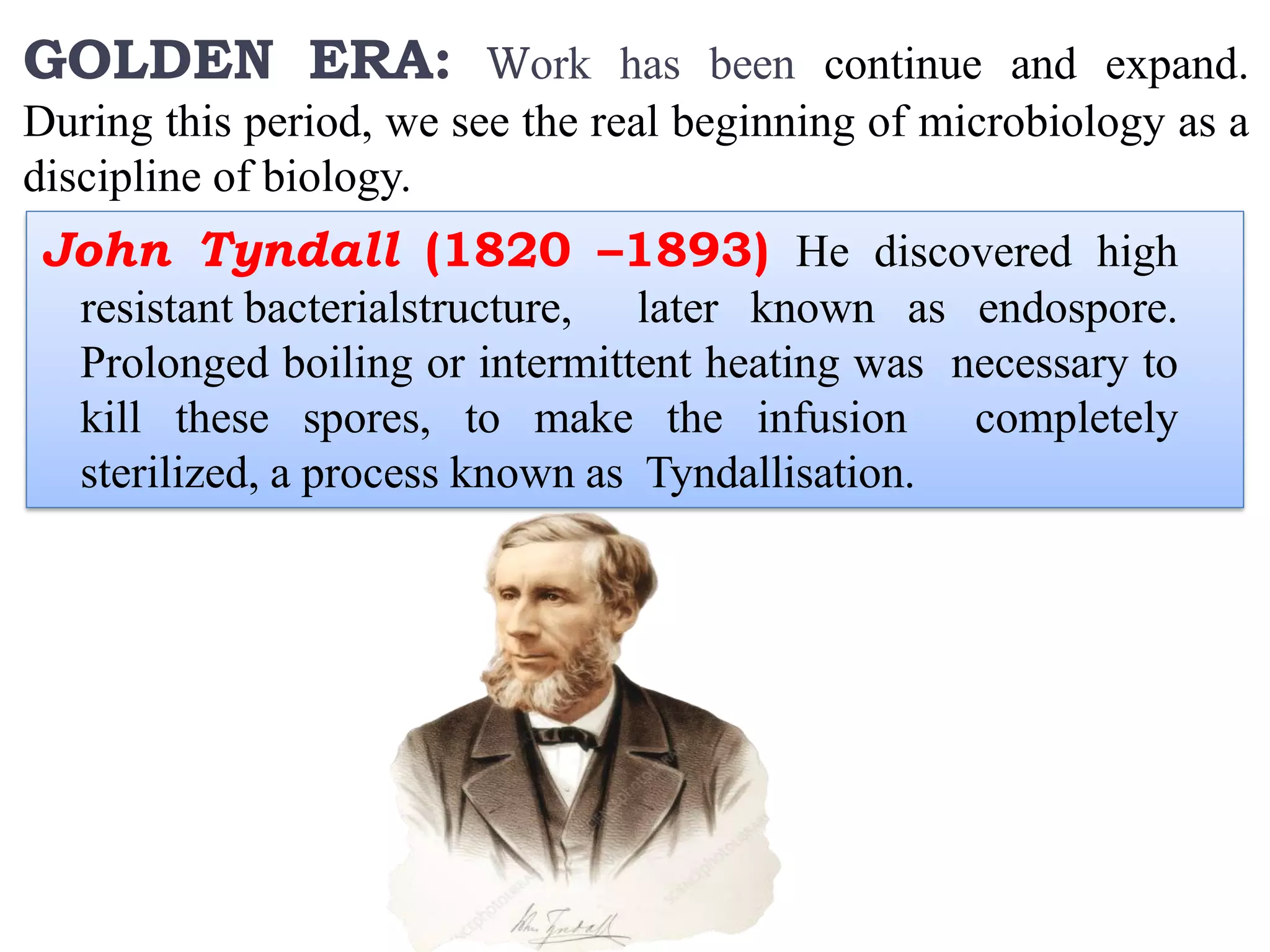 GOLDEN ERA: Work has been continue and expand.
During this period, we see the real beginning of microbiology as a
discipline of biology.
John Tyndall (1820 –1893) He discovered high
resistant bacterialstructure, later known as endospore.
Prolonged boiling or intermittent heating was necessary to
kill these spores, to make the infusion completely
sterilized, a process known as Tyndallisation.
 