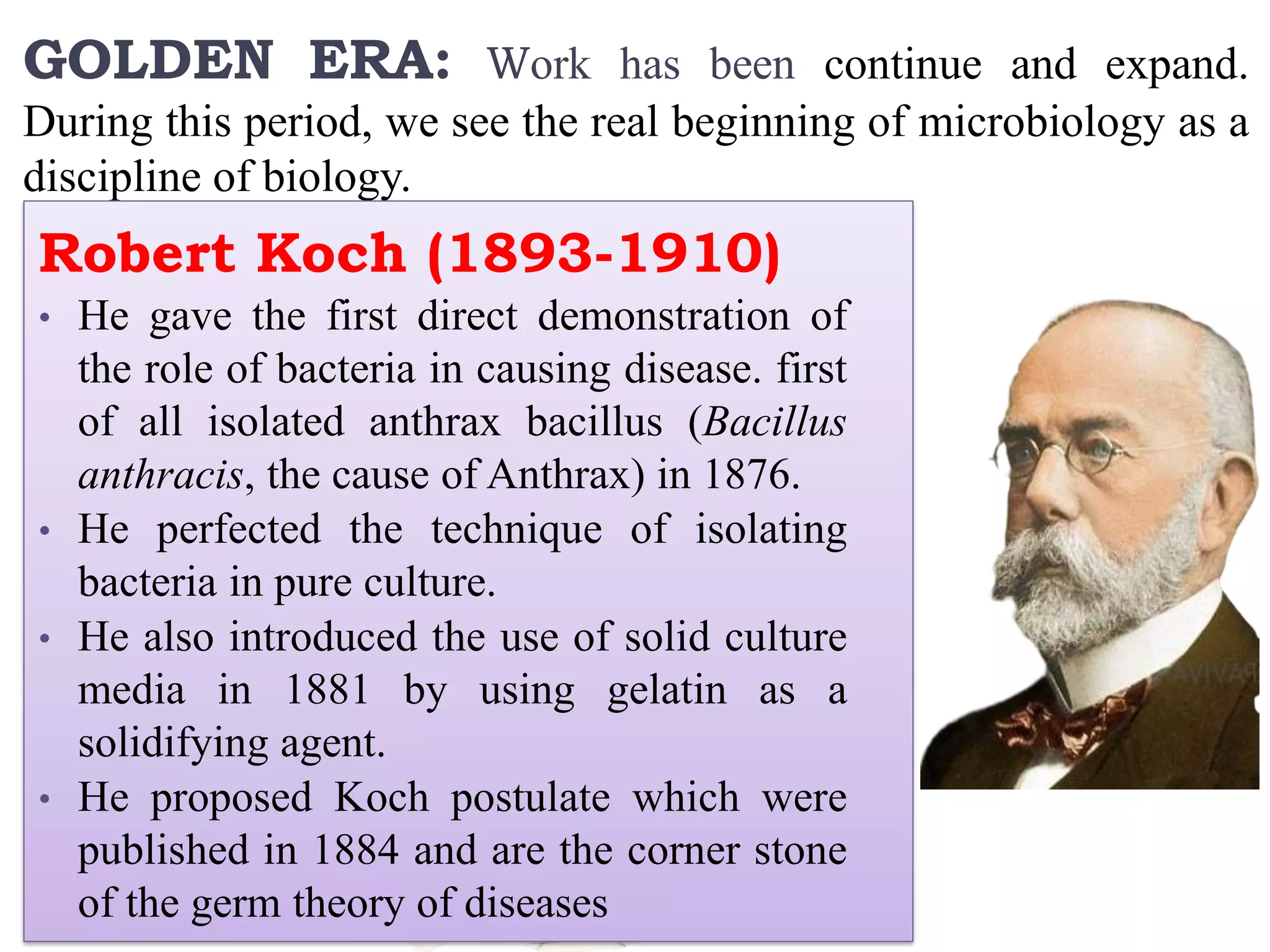 GOLDEN ERA: Work has been continue and expand.
During this period, we see the real beginning of microbiology as a
discipline of biology.
Robert Koch (1893-1910)
• He gave the first direct demonstration of
the role of bacteria in causing disease. first
of all isolated anthrax bacillus (Bacillus
anthracis, the cause of Anthrax) in 1876.
• He perfected the technique of isolating
bacteria in pure culture.
• He also introduced the use of solid culture
media in 1881 by using gelatin as a
solidifying agent.
• He proposed Koch postulate which were
published in 1884 and are the corner stone
of the germ theory of diseases
 