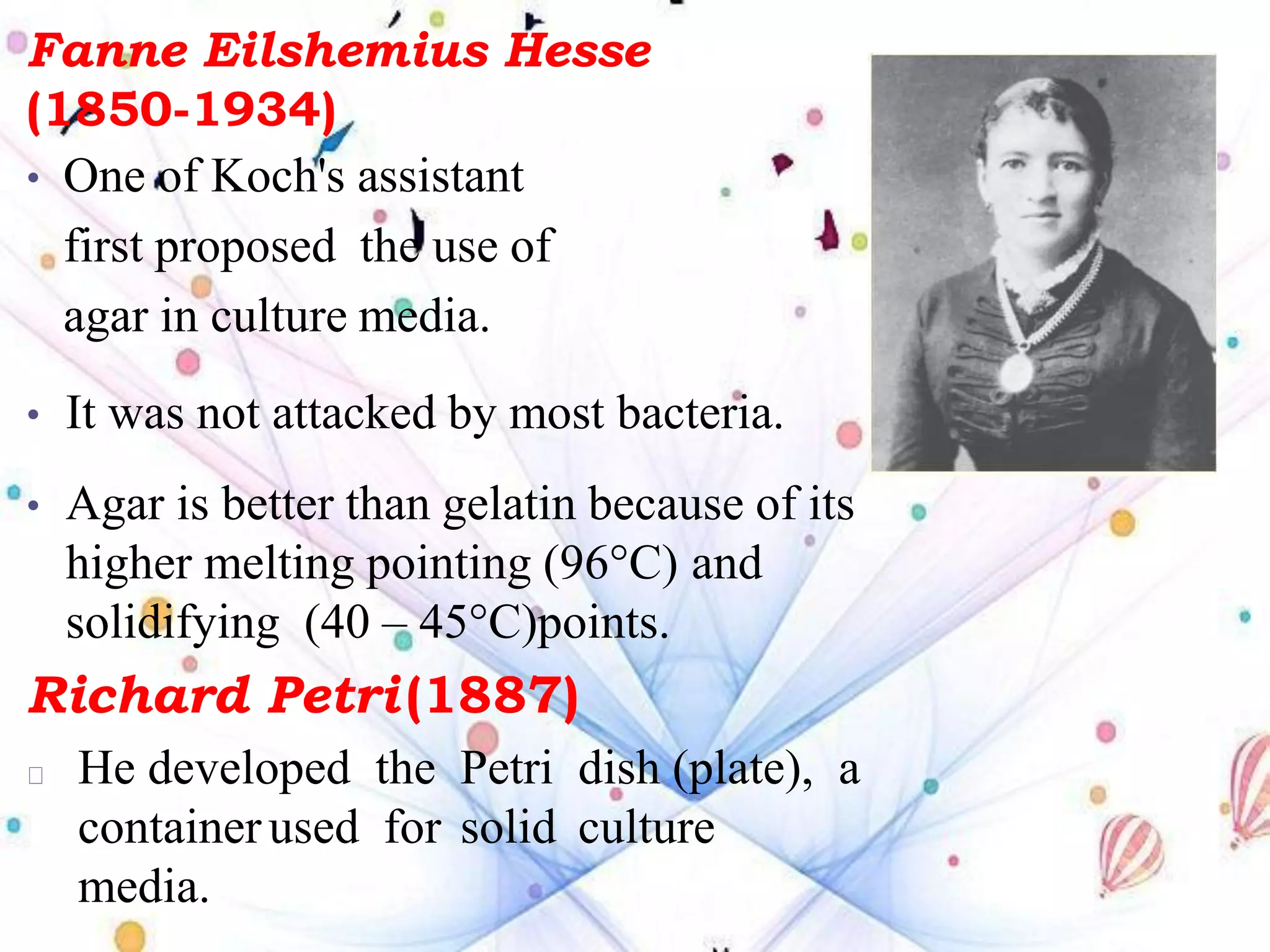 Fanne Eilshemius Hesse
(1850-1934)
• One of Koch's assistant
first proposed the use of
agar in culture media.
• It was not attacked by most bacteria.
• Agar is better than gelatin because of its
higher melting pointing (96°C) and
solidifying (40 – 45°C)points.
Richard Petri(1887)
He developed the Petri dish (plate), a
containerused for solid culture
media.
 
