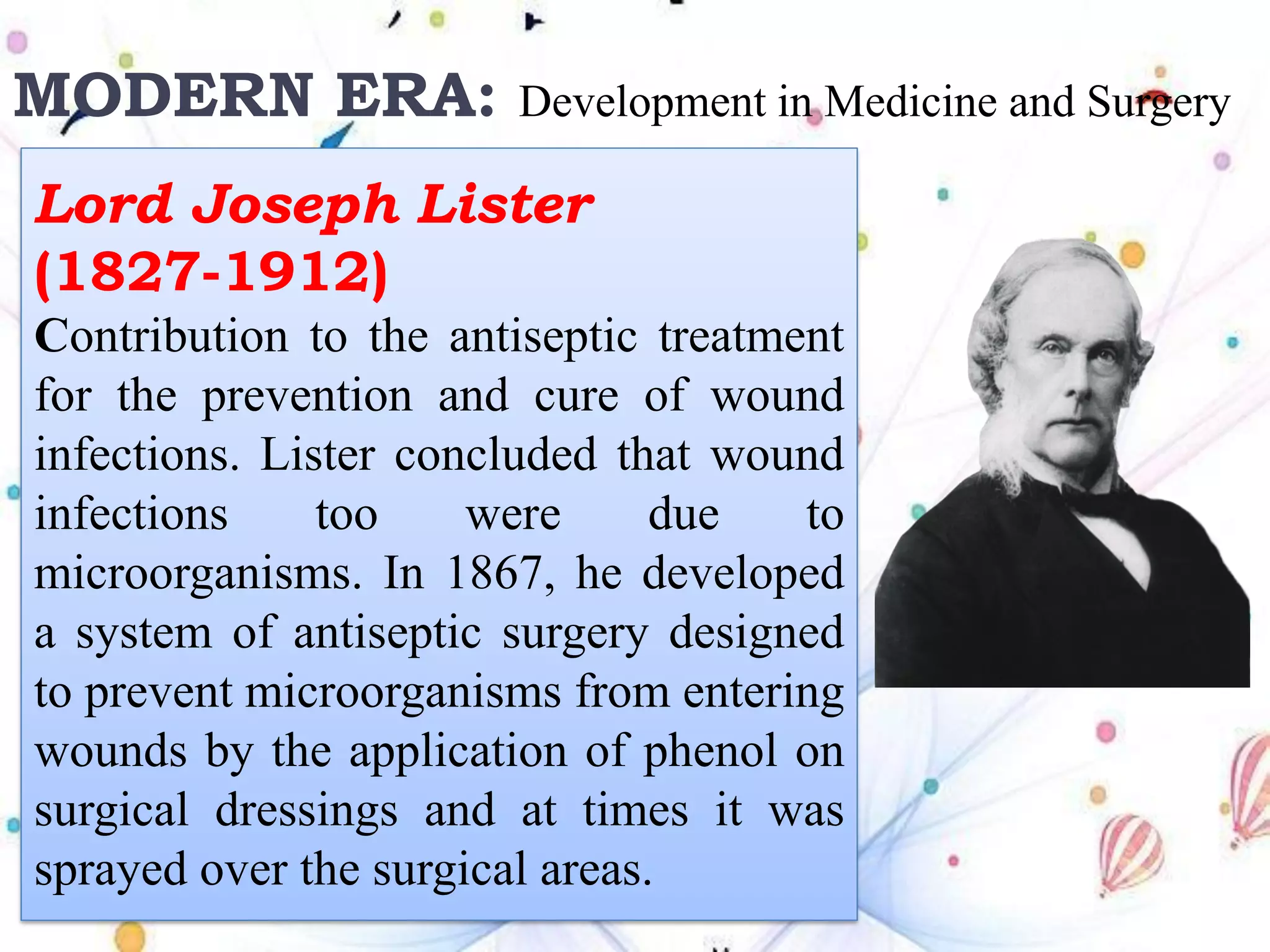 MODERN ERA: Development in Medicine and Surgery
Lord Joseph Lister
(1827-1912)
Contribution to the antiseptic treatment
for the prevention and cure of wound
infections. Lister concluded that wound
infections too were due to
microorganisms. In 1867, he developed
a system of antiseptic surgery designed
to prevent microorganisms from entering
wounds by the application of phenol on
surgical dressings and at times it was
sprayed over the surgical areas.
 