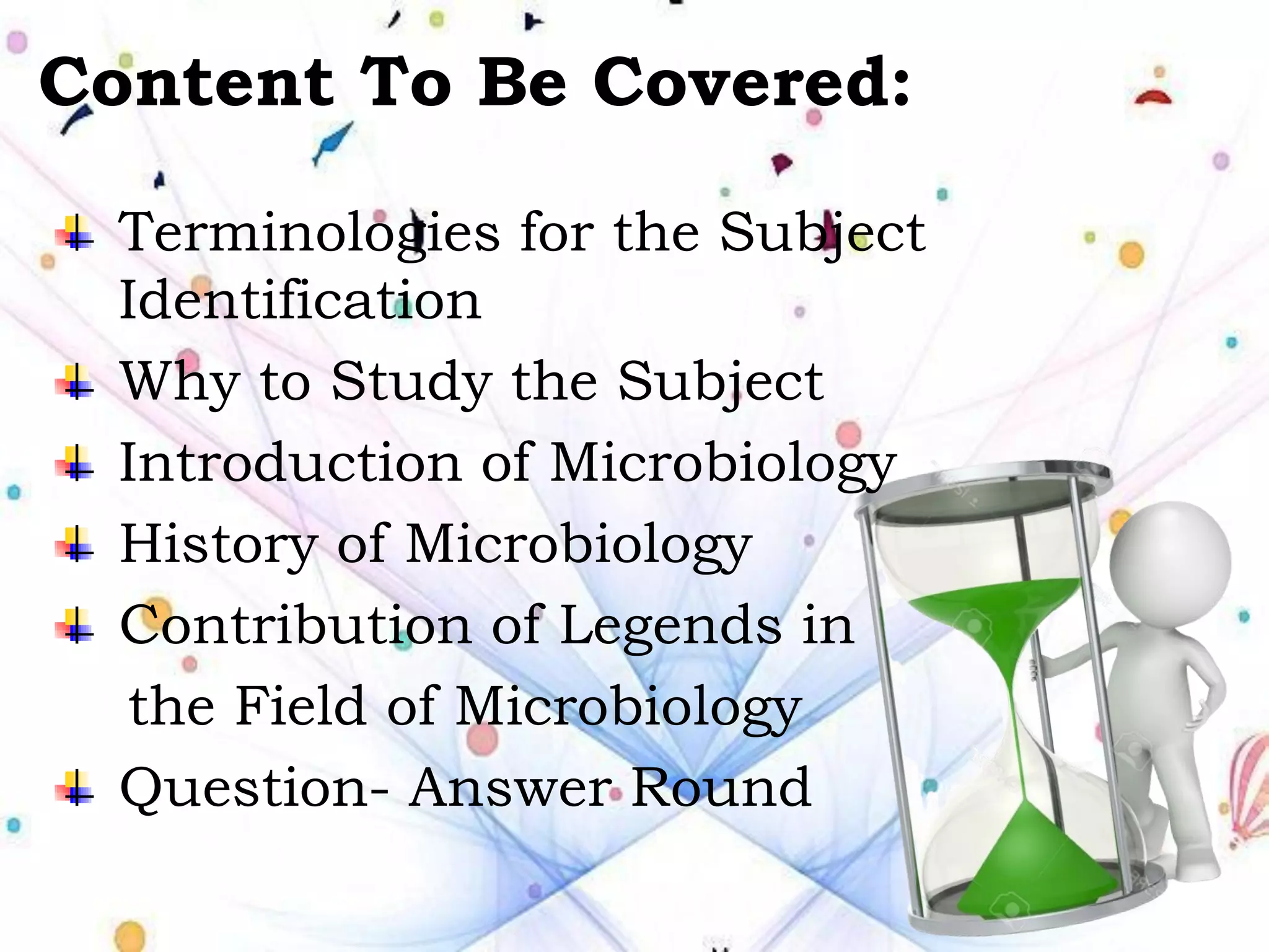Content To Be Covered:
Terminologies for the Subject
Identification
Why to Study the Subject
Introduction of Microbiology
History of Microbiology
Contribution of Legends in
the Field of Microbiology
Question- Answer Round
 