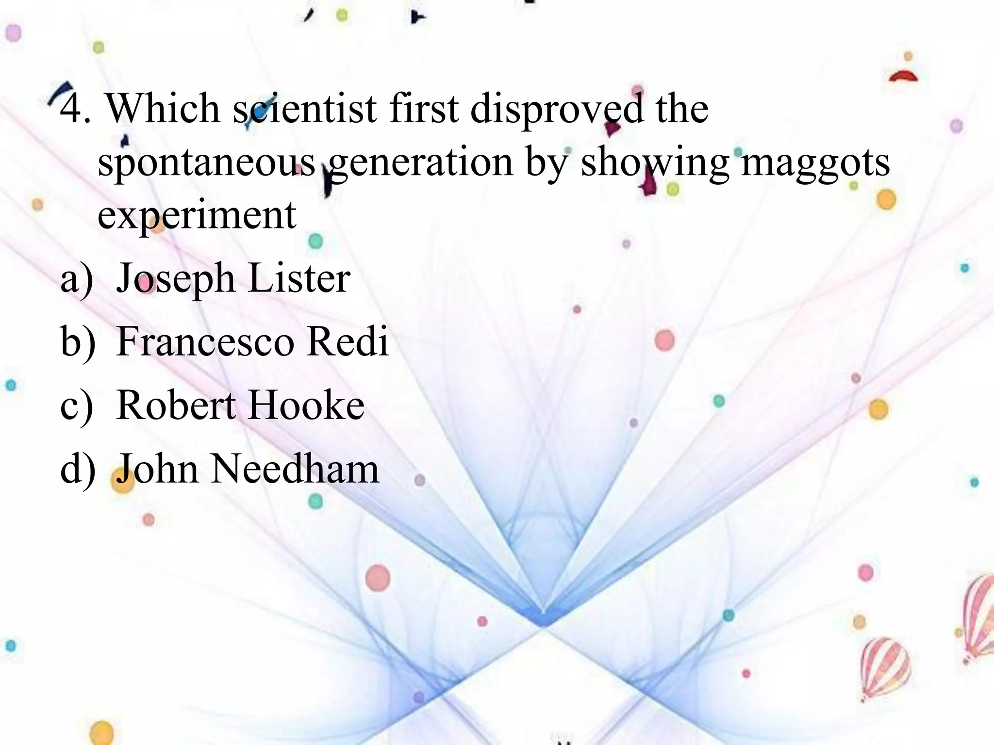 4. Which scientist first disproved the
spontaneous generation by showing maggots
experiment
a) Joseph Lister
b) Francesco Redi
c) Robert Hooke
d) John Needham
 