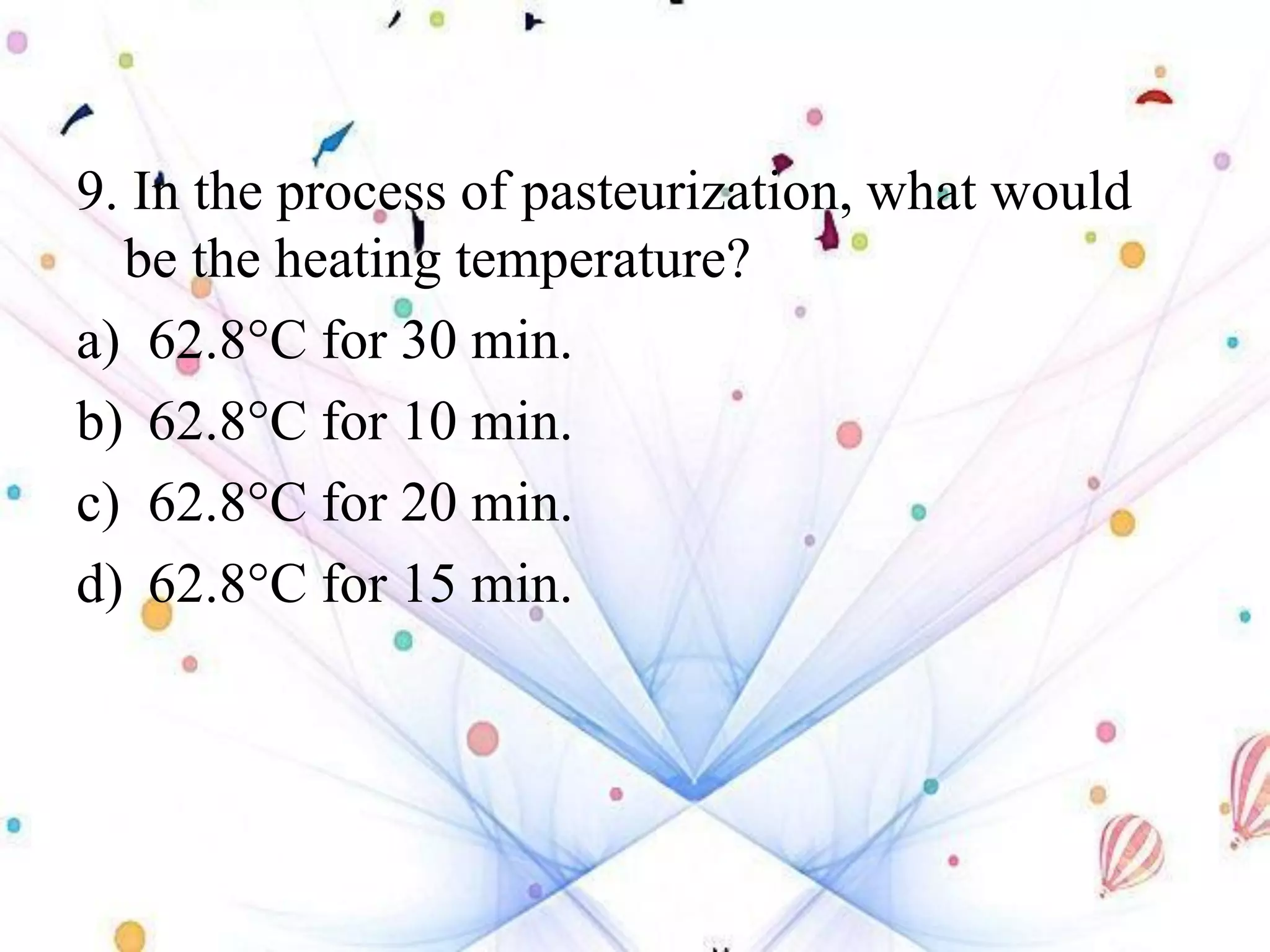 9. In the process of pasteurization, what would
be the heating temperature?
a) 62.8°C for 30 min.
b) 62.8°C for 10 min.
c) 62.8°C for 20 min.
d) 62.8°C for 15 min.
 