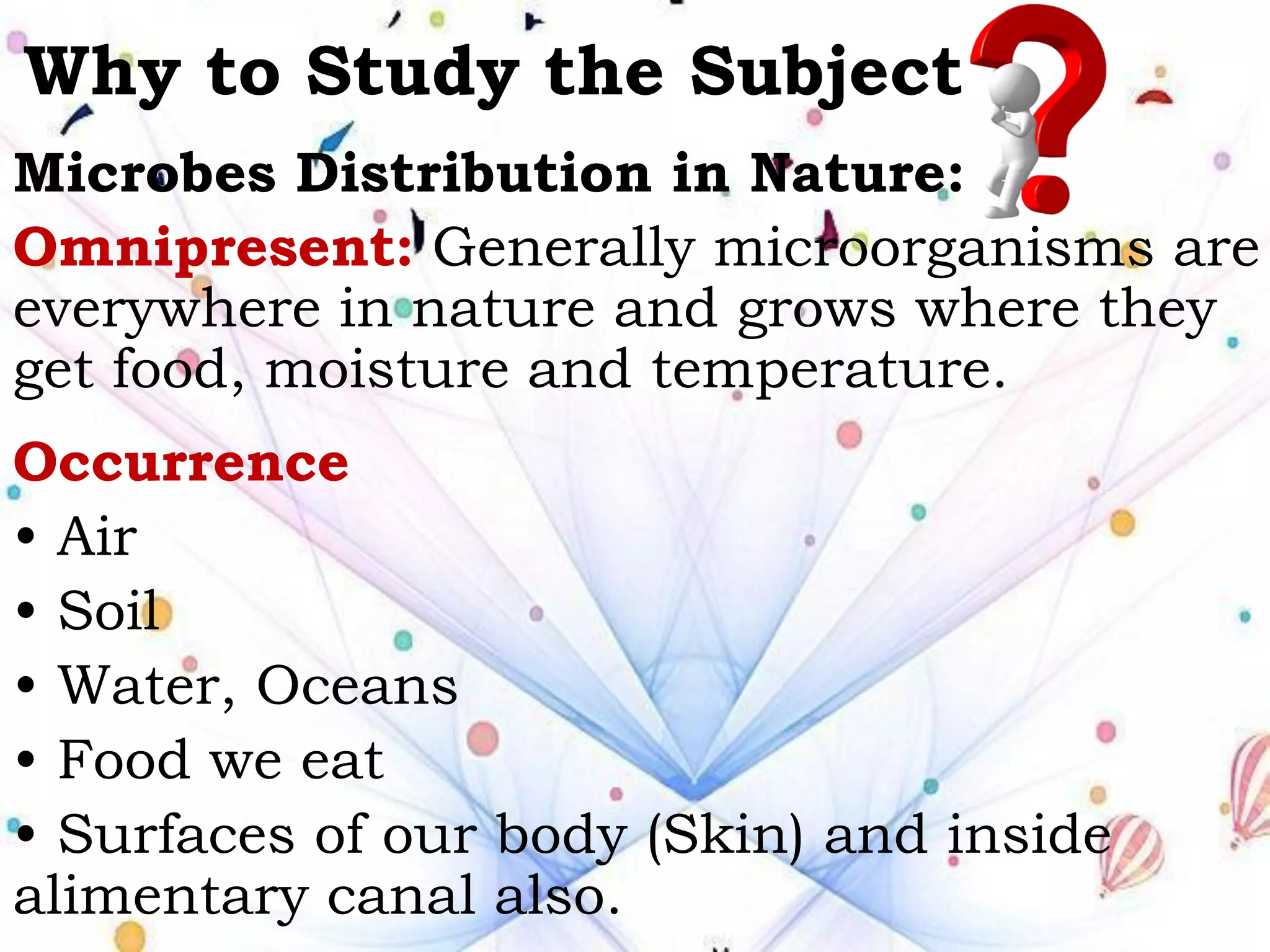 Why to Study the Subject
Microbes Distribution in Nature:
Omnipresent: Generally microorganisms are
everywhere in nature and grows where they
get food, moisture and temperature.
Occurrence
• Air
• Soil
• Water, Oceans
• Food we eat
• Surfaces of our body (Skin) and inside
alimentary canal also.
 
