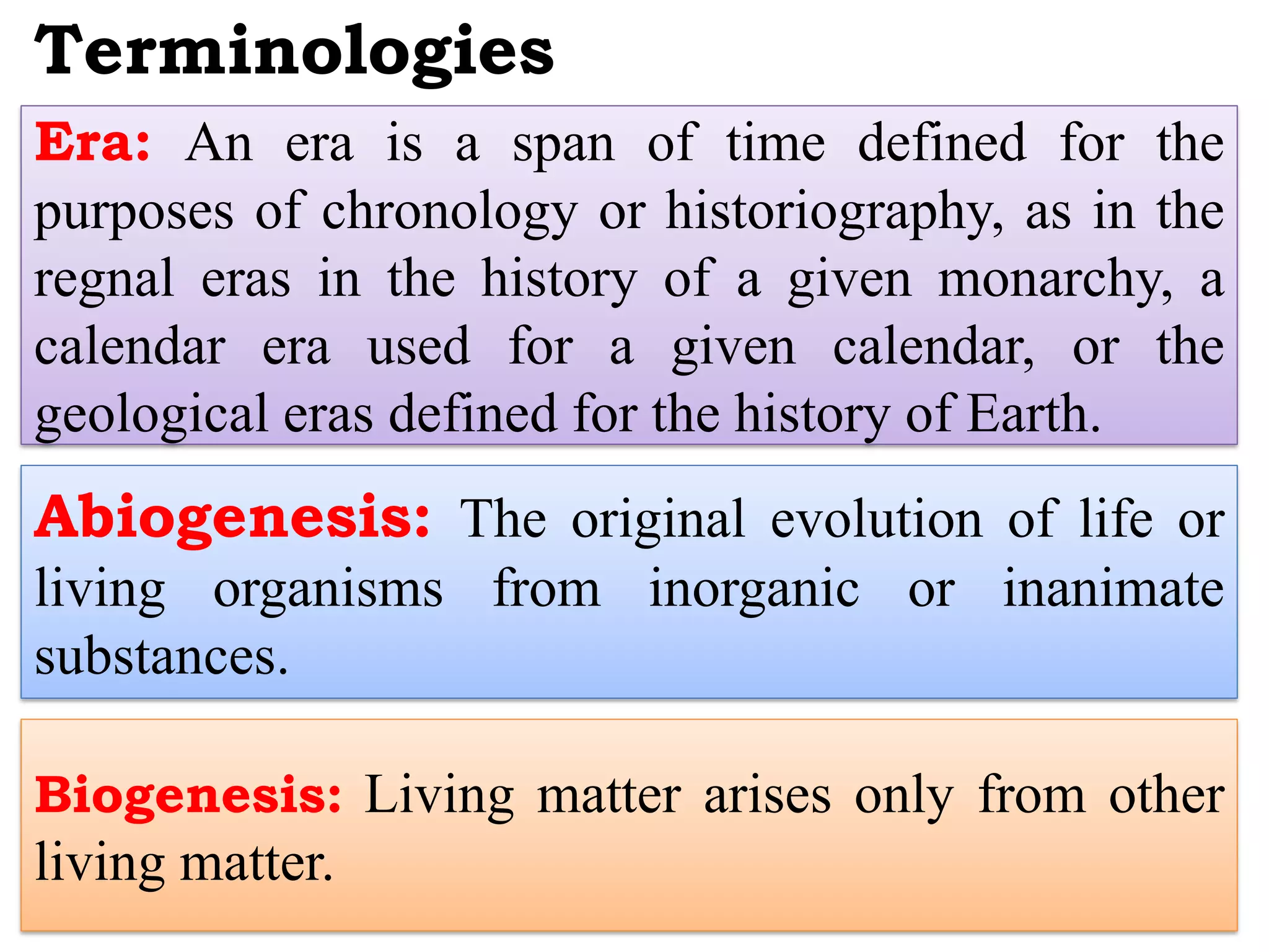 Terminologies
Era: An era is a span of time defined for the
purposes of chronology or historiography, as in the
regnal eras in the history of a given monarchy, a
calendar era used for a given calendar, or the
geological eras defined for the history of Earth.
Abiogenesis: The original evolution of life or
living organisms from inorganic or inanimate
substances.
Biogenesis: Living matter arises only from other
living matter.
 