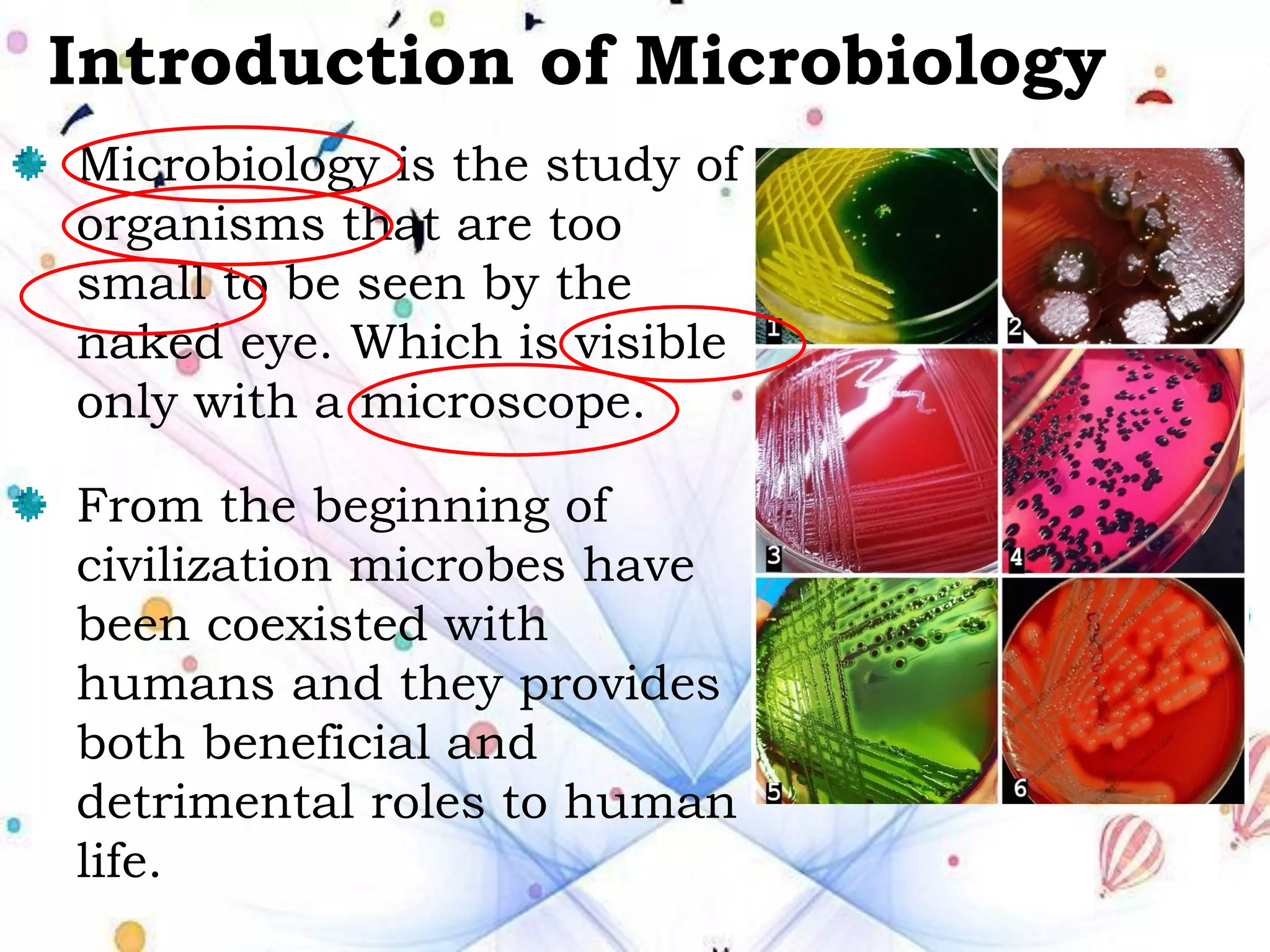 Introduction of Microbiology
Microbiology is the study of
organisms that are too
small to be seen by the
naked eye. Which is visible
only with a microscope.
From the beginning of
civilization microbes have
been coexisted with
humans and they provides
both beneficial and
detrimental roles to human
life.
 