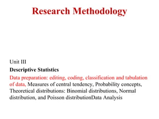 Research Methodology
Unit III
Descriptive Statistics
Data preparation: editing, coding, classification and tabulation
of data, Measures of central tendency, Probability concepts,
Theoretical distributions: Binomial distributions, Normal
distribution, and Poisson distributionData Analysis
 