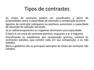 Tipos de contrastes
Os meios de contraste podem ser classificados a partir de
propriedades como a capacidade de absorção e composição química.
Agentes de contraste radiopacos ou positivos aumentam a capacidade
de absorção de radiação ionizante.
Já os radiotransparentes ou negativos diminuem essa capacidade.
O bário é um meio de contraste positivo, enquanto o ar é negativo.
Classificando as substâncias por composição química, existem os
contrastes iodados, que contém iodo em sua composição, e os não
iodados.
Bário e gadolínio são os principais exemplos de meios de contraste não
iodados.
 