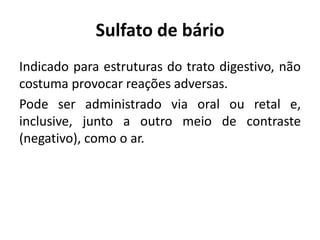 Sulfato de bário
Indicado para estruturas do trato digestivo, não
costuma provocar reações adversas.
Pode ser administrado via oral ou retal e,
inclusive, junto a outro meio de contraste
(negativo), como o ar.
 