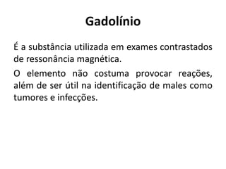 Gadolínio
É a substância utilizada em exames contrastados
de ressonância magnética.
O elemento não costuma provocar reações,
além de ser útil na identificação de males como
tumores e infecções.
 