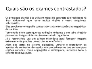 Quais são os exames contrastados?
Os principais exames que utilizam meios de contraste são realizados na
área abdominal, que reúne muitos órgãos e vasos sanguíneos
sobrepostos.
Eles envolvem tomografia computadorizada e ressonâncias magnéticas
dessa área.
Tomografia é um teste que usa radiação ionizante e um tubo giratório
para colher imagens internas transversais do organismo.
Já a ressonância usa um campo magnético para fornecer imagens
extremamente precisas de estruturas anatômicas.
Além dos testes no sistema digestório, urinário e reprodutor, os
agentes de contraste são usados em procedimentos que servem para
regiões variadas, como angiografia e cintilografia, incluindo todo o
sistema cardiovascular.
 