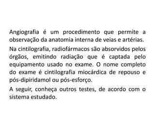 Angiografia é um procedimento que permite a
observação da anatomia interna de veias e artérias.
Na cintilografia, radiofármacos são absorvidos pelos
órgãos, emitindo radiação que é captada pelo
equipamento usado no exame. O nome completo
do exame é cintilografia miocárdica de repouso e
pós-dipiridamol ou pós-esforço.
A seguir, conheça outros testes, de acordo com o
sistema estudado.
 