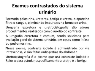 Exames contrastados do sistema
urinário
Formado pelos rins, ureteres, bexiga e uretra, o aparelho
filtra o sangue, eliminando impurezas na forma de urina.
Urografia excretora e uretrocistografia são alguns
procedimentos realizados com o auxílio do contraste.
A urografia excretora é comum, sendo solicitada para
avaliação geral do sistema urinário, em casos como litíase
ou pedra nos rins.
Nesse exame, contraste iodado é administrado por via
intravenosa, e são feitas radiografias do abdômen.
Uretrocistografia é o exame que usa contraste iodado e
Raios x para estudar especificamente a uretra e a bexiga.
 