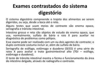Exames contrastados do sistema
digestório
O sistema digestório compreende o trajeto dos alimentos ao serem
digeridos, ou seja, desde a boca até o reto.
Alguns testes que usam meios de contraste são enema opaco,
seriografia e trânsito intestinal.
Intestino grosso e reto são objetos de estudo do enema opaco, que
usa, normalmente, sulfato de bário e raio X para auxiliar no
diagnóstico de problemas como pólipos.
Esse exame pode ser realizado com um ou dois agentes de contraste; o
duplo contraste costuma incluir ar, além do sulfato de bário.
Seriografia de esôfago, estômago e duodeno (SEED) é uma série de
raios X para avaliar o trato gastrointestinal alto (TGI – esôfago,
estômago e duodeno).
O teste de trânsito intestinal mostra a forma e funcionamento da área
do intestino delgado, através de radiografia e contraste.
 