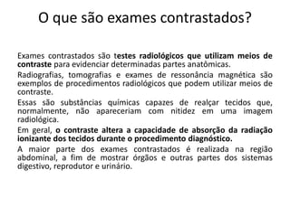 O que são exames contrastados?
Exames contrastados são testes radiológicos que utilizam meios de
contraste para evidenciar determinadas partes anatômicas.
Radiografias, tomografias e exames de ressonância magnética são
exemplos de procedimentos radiológicos que podem utilizar meios de
contraste.
Essas são substâncias químicas capazes de realçar tecidos que,
normalmente, não apareceriam com nitidez em uma imagem
radiológica.
Em geral, o contraste altera a capacidade de absorção da radiação
ionizante dos tecidos durante o procedimento diagnóstico.
A maior parte dos exames contrastados é realizada na região
abdominal, a fim de mostrar órgãos e outras partes dos sistemas
digestivo, reprodutor e urinário.
 