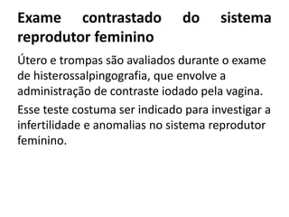 Exame contrastado do sistema
reprodutor feminino
Útero e trompas são avaliados durante o exame
de histerossalpingografia, que envolve a
administração de contraste iodado pela vagina.
Esse teste costuma ser indicado para investigar a
infertilidade e anomalias no sistema reprodutor
feminino.
 