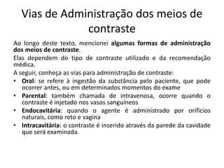 Vias de Administração dos meios de
contraste
Ao longo deste texto, mencionei algumas formas de administração
dos meios de contraste.
Elas dependem do tipo de contraste utilizado e da recomendação
médica.
A seguir, conheça as vias para administração de contraste:
• Oral: se refere à ingestão da substância pelo paciente, que pode
ocorrer antes, ou em determinados momentos do exame
• Parental: também chamada de intravenosa, ocorre quando o
contraste é injetado nos vasos sanguíneos
• Endocavitária: quando o agente é administrado por orifícios
naturais, como reto e vagina
• Intracavitária: o contraste é inserido através da parede da cavidade
que será examinada.
 