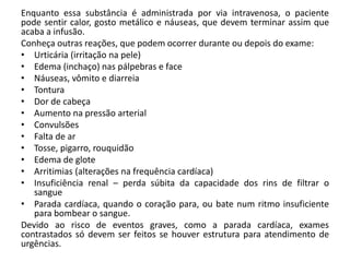 Enquanto essa substância é administrada por via intravenosa, o paciente
pode sentir calor, gosto metálico e náuseas, que devem terminar assim que
acaba a infusão.
Conheça outras reações, que podem ocorrer durante ou depois do exame:
• Urticária (irritação na pele)
• Edema (inchaço) nas pálpebras e face
• Náuseas, vômito e diarreia
• Tontura
• Dor de cabeça
• Aumento na pressão arterial
• Convulsões
• Falta de ar
• Tosse, pigarro, rouquidão
• Edema de glote
• Arritimias (alterações na frequência cardíaca)
• Insuficiência renal – perda súbita da capacidade dos rins de filtrar o
sangue
• Parada cardíaca, quando o coração para, ou bate num ritmo insuficiente
para bombear o sangue.
Devido ao risco de eventos graves, como a parada cardíaca, exames
contrastados só devem ser feitos se houver estrutura para atendimento de
urgências.
 
