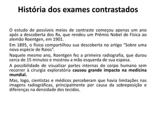 História dos exames contrastados
O estudo de possíveis meios de contraste começou apenas um ano
após a descoberta dos Rx, que rendeu um Prêmio Nobel de Física ao
alemão Roentgen, em 1901.
Em 1895, o físico compartilhou sua descoberta no artigo “Sobre uma
nova espécie de Raios”.
Naquele mesmo ano, Roentgen fez a primeira radiografia, que durou
cerca de 15 minutos e mostrou a mão esquerda de sua esposa.
A possibilidade de visualizar partes internas do corpo humano sem
recorrer à cirurgia exploratória causou grande impacto na medicina
mundial.
Mas, logo, cientistas e médicos perceberam que havia limitações nas
imagens radiográficas, principalmente por causa da sobreposição e
diferenças na densidade dos tecidos.
 