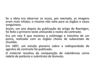 Se a ideia era observar os ossos, por exemplo, as imagens
eram mais nítidas; o mesmo não valia para os órgãos e vasos
sanguíneos.
Assim, um ano depois da publicação do artigo de Roentgen,
foi feito o primeiro teste utilizando o realce do contraste.
Era um raio X que mostrou o estômago e intestino de um
porco, realizado com os órgãos cheios de subacetato de
chumbo.
Em 1897, um estudo pioneiro sobre a radiopacidade de
agentes de contraste foi publicado.
O material resultou da comparação de substâncias como
iodeto de potássio e subnitrato de bismuto.
 