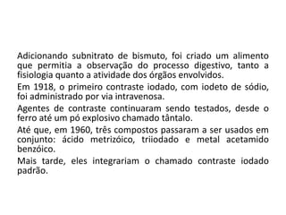 Adicionando subnitrato de bismuto, foi criado um alimento
que permitia a observação do processo digestivo, tanto a
fisiologia quanto a atividade dos órgãos envolvidos.
Em 1918, o primeiro contraste iodado, com iodeto de sódio,
foi administrado por via intravenosa.
Agentes de contraste continuaram sendo testados, desde o
ferro até um pó explosivo chamado tântalo.
Até que, em 1960, três compostos passaram a ser usados em
conjunto: ácido metrizóico, triiodado e metal acetamido
benzóico.
Mais tarde, eles integrariam o chamado contraste iodado
padrão.
 