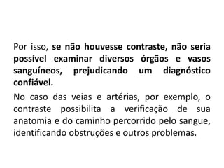 Por isso, se não houvesse contraste, não seria
possível examinar diversos órgãos e vasos
sanguíneos, prejudicando um diagnóstico
confiável.
No caso das veias e artérias, por exemplo, o
contraste possibilita a verificação de sua
anatomia e do caminho percorrido pelo sangue,
identificando obstruções e outros problemas.
 