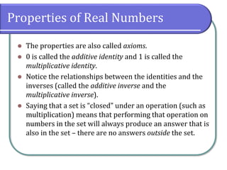 Properties of Real Numbers
⚫ The properties are also called axioms.
⚫ 0 is called the additive identity and 1 is called the
multiplicative identity.
⚫ Notice the relationships between the identities and the
inverses (called the additive inverse and the
multiplicative inverse).
⚫ Saying that a set is “closed” under an operation (such as
multiplication) means that performing that operation on
numbers in the set will always produce an answer that is
also in the set – there are no answers outside the set.
 