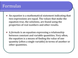 Formulas
⚫ An equation is a mathematical statement indicating that
two expressions are equal. The values that make the
equation true, the solutions, are found using the
properties of real numbers and other results.
⚫ A formula is an equation expressing a relationship
between constant and variable quantities. Very often,
the equation is a means of finding the value of one
quantity (often a single variable) in terms of another or
other quantities.
 