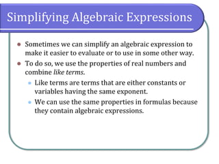Simplifying Algebraic Expressions
⚫ Sometimes we can simplify an algebraic expression to
make it easier to evaluate or to use in some other way.
⚫ To do so, we use the properties of real numbers and
combine like terms.
⚫ Like terms are terms that are either constants or
variables having the same exponent.
⚫ We can use the same properties in formulas because
they contain algebraic expressions.
 