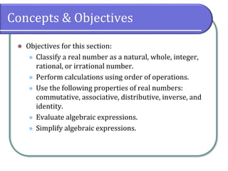 Concepts & Objectives
⚫ Objectives for this section:
⚫ Classify a real number as a natural, whole, integer,
rational, or irrational number.
⚫ Perform calculations using order of operations.
⚫ Use the following properties of real numbers:
commutative, associative, distributive, inverse, and
identity.
⚫ Evaluate algebraic expressions.
⚫ Simplify algebraic expressions.
 