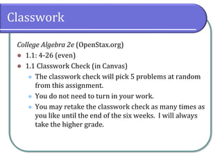 Classwork
College Algebra 2e (OpenStax.org)
⚫ 1.1: 4-26 (even)
⚫ 1.1 Classwork Check (in Canvas)
⚫ The classwork check will pick 5 problems at random
from this assignment.
⚫ You do not need to turn in your work.
⚫ You may retake the classwork check as many times as
you like until the end of the six weeks. I will always
take the higher grade.
 