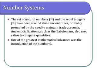 Number Systems
⚫ The set of natural numbers () and the set of integers
() have been around since ancient times, probably
prompted by the need to maintain trade accounts.
Ancient civilizations, such as the Babylonians, also used
ratios to compare quantities.
⚫ One of the greatest mathematical advances was the
introduction of the number 0.
 
