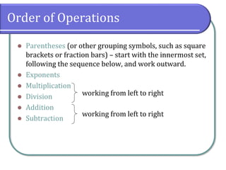 Order of Operations
⚫ Parentheses (or other grouping symbols, such as square
brackets or fraction bars) – start with the innermost set,
following the sequence below, and work outward.
⚫ Exponents
⚫ Multiplication
⚫ Division
⚫ Addition
⚫ Subtraction
working from left to right
working from left to right
 
