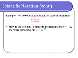Scientific Notation (cont.)
Example: Write 0.00000000000047 in scientific notation.
⚫ Moving the decimal 13 places to the right means n = ‒13,
therefore our answer is
13 places
to the left
13
4.7 10−

 