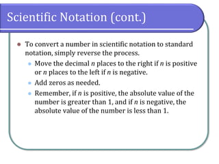 Scientific Notation (cont.)
⚫ To convert a number in scientific notation to standard
notation, simply reverse the process.
⚫ Move the decimal n places to the right if n is positive
or n places to the left if n is negative.
⚫ Add zeros as needed.
⚫ Remember, if n is positive, the absolute value of the
number is greater than 1, and if n is negative, the
absolute value of the number is less than 1.
 