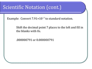 Scientific Notation (cont.)
Example: Convert 7.91×10‒7 to standard notation.
Shift the decimal point 7 places to the left and fill in
the blanks with 0s.
.000000791 or 0.000000791
 